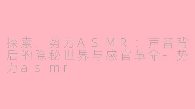 探索.势力ASMR：声音背后的隐秘世界与感官革命-势力asmr