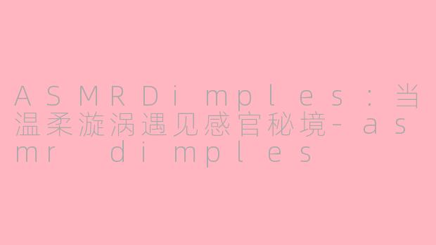 ASMRDimples：当温柔漩涡遇见感官秘境-asmr dimples