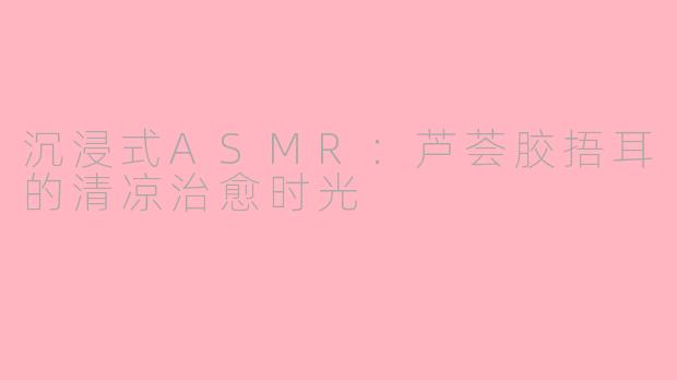 沉浸式ASMR：芦荟胶捂耳的清凉治愈时光