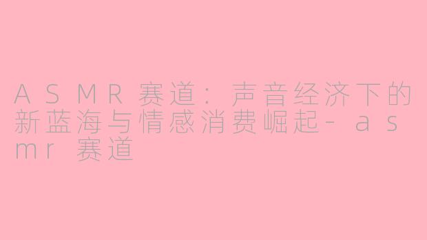 ASMR赛道：声音经济下的新蓝海与情感消费崛起-asmr赛道