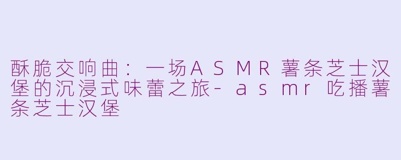 酥脆交响曲：一场ASMR薯条芝士汉堡的沉浸式味蕾之旅-asmr吃播薯条芝士汉堡