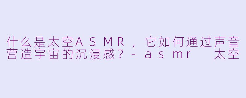 什么是太空ASMR，它如何通过声音营造宇宙的沉浸感？-asmr 太空