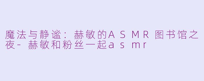 魔法与静谧：赫敏的ASMR图书馆之夜-赫敏和粉丝一起asmr