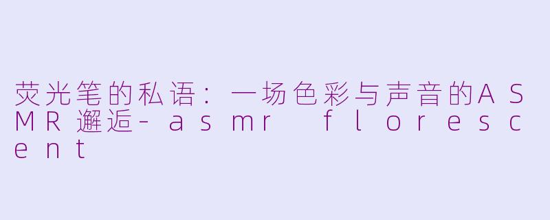 荧光笔的私语：一场色彩与声音的ASMR邂逅-asmr florescent