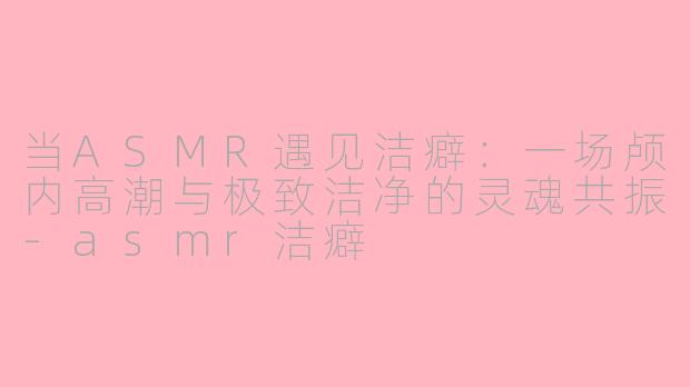 当ASMR遇见洁癖：一场颅内高潮与极致洁净的灵魂共振-asmr洁癖