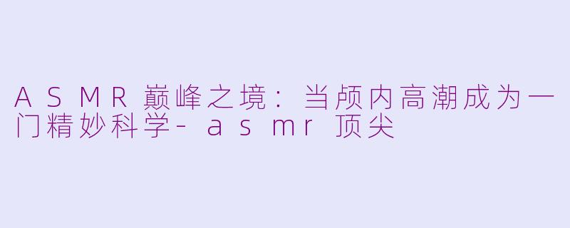 ASMR巅峰之境:当颅内高潮成为一门精妙科学-asmr顶尖