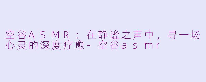 空谷ASMR:在静谧之声中,寻一场心灵的深度疗愈-空谷asmr