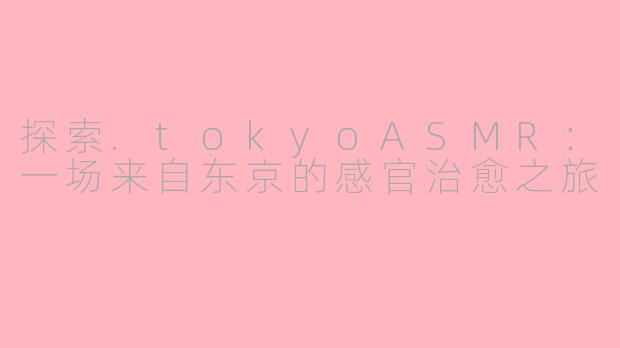 探索.tokyoASMR：一场来自东京的感官治愈之旅