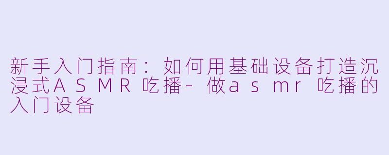 新手入门指南：如何用基础设备打造沉浸式ASMR吃播-做asmr吃播的入门设备