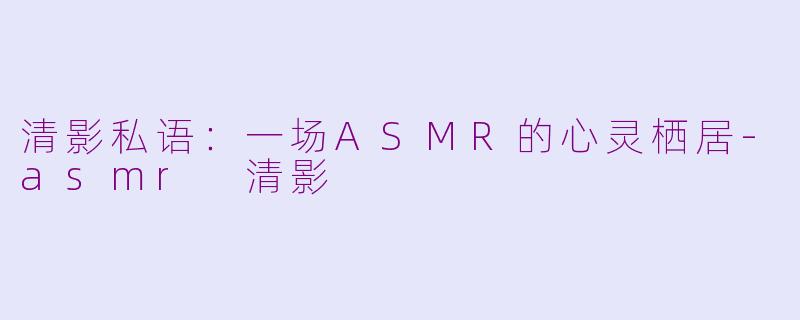 清影私语：一场ASMR的心灵栖居-asmr 清影