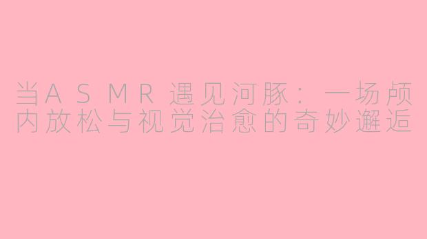 当ASMR遇见河豚：一场颅内放松与视觉治愈的奇妙邂逅