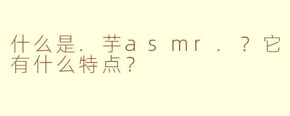 什么是.芋asmr.？它有什么特点？