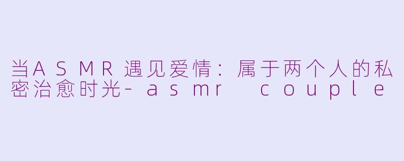 当ASMR遇见爱情：属于两个人的私密治愈时光-asmr couple