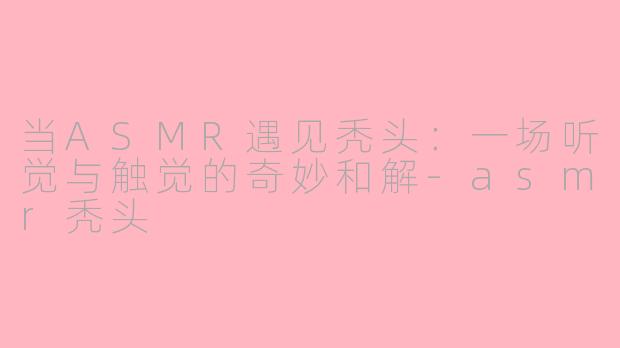 当ASMR遇见秃头：一场听觉与触觉的奇妙和解-asmr秃头