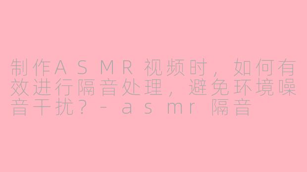 制作ASMR视频时，如何有效进行隔音处理，避免环境噪音干扰？