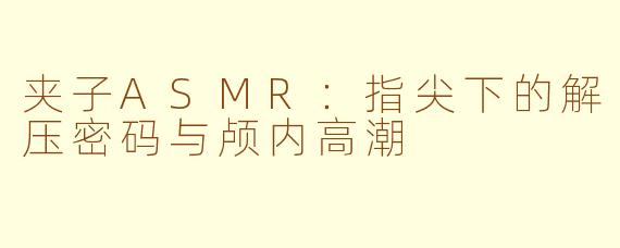 夹子ASMR:指尖下的解压密码与颅内高潮