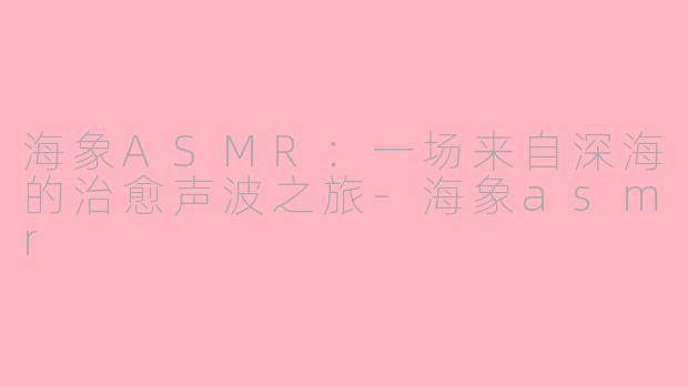 海象ASMR：一场来自深海的治愈声波之旅-海象asmr