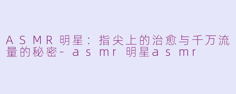 ASMR明星：指尖上的治愈与千万流量的秘密-asmr明星asmr