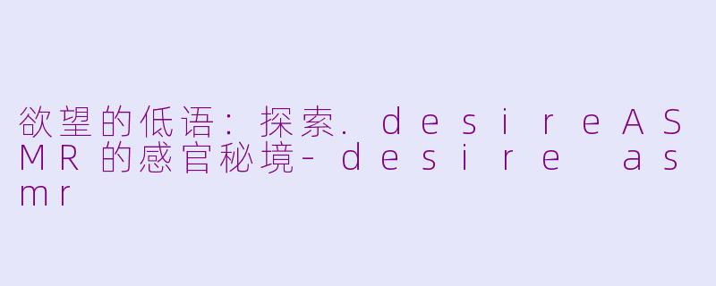 欲望的低语：探索.desireASMR的感官秘境-desire asmr