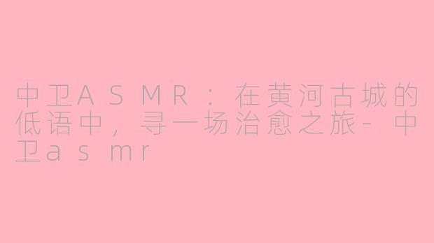 中卫ASMR：在黄河古城的低语中，寻一场治愈之旅-中卫asmr