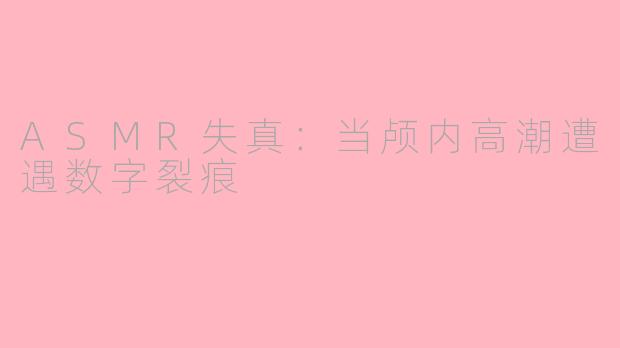 ASMR失真：当颅内高潮遭遇数字裂痕