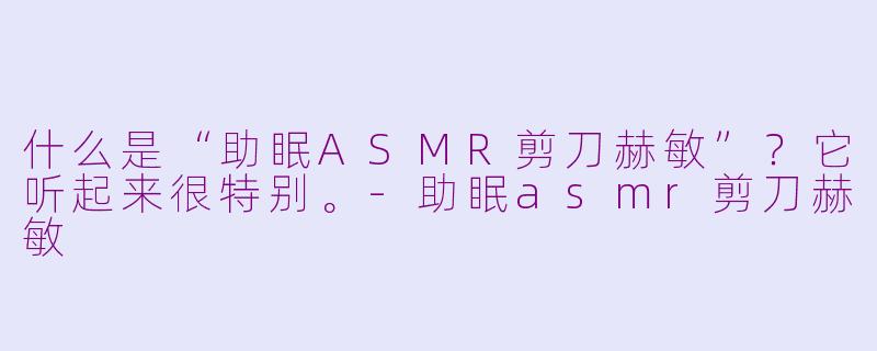 什么是“助眠ASMR剪刀赫敏”？它听起来很特别。-助眠asmr剪刀赫敏