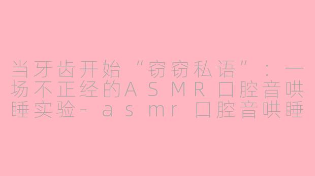 当牙齿开始“窃窃私语”:一场不正经的ASMR口腔音哄睡实验