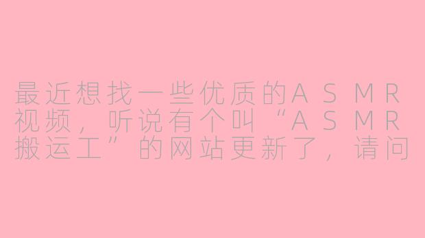 最近想找一些优质的ASMR视频，听说有个叫“ASMR搬运工”的网站更新了，请问它的最新网站地址是什么？平台内容怎么样？
