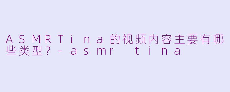 ASMRTina的视频内容主要有哪些类型？-asmr tina