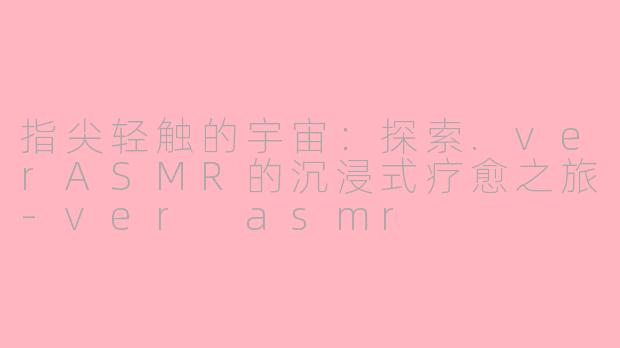 指尖轻触的宇宙：探索.verASMR的沉浸式疗愈之旅-ver asmr