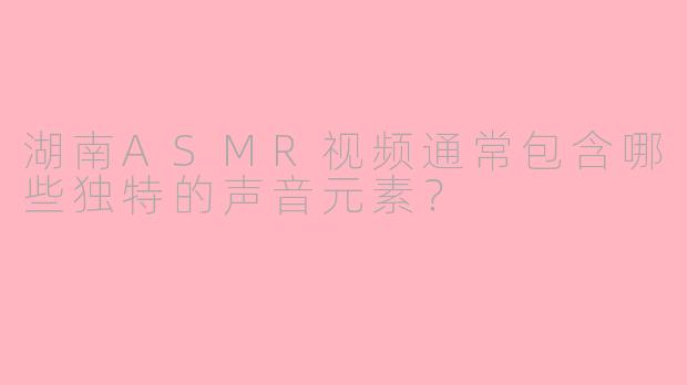 湖南ASMR视频通常包含哪些独特的声音元素？