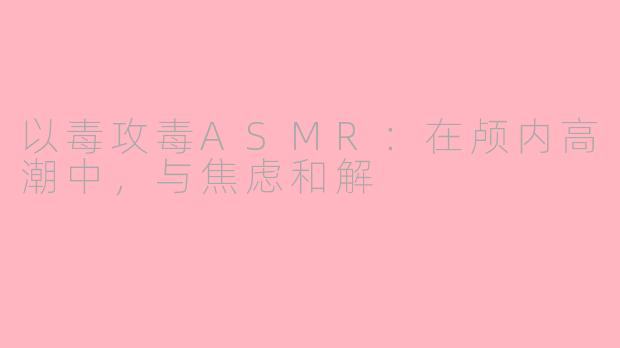 以毒攻毒ASMR：在颅内高潮中，与焦虑和解