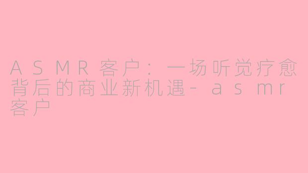 ASMR客户：一场听觉疗愈背后的商业新机遇-asmr客户