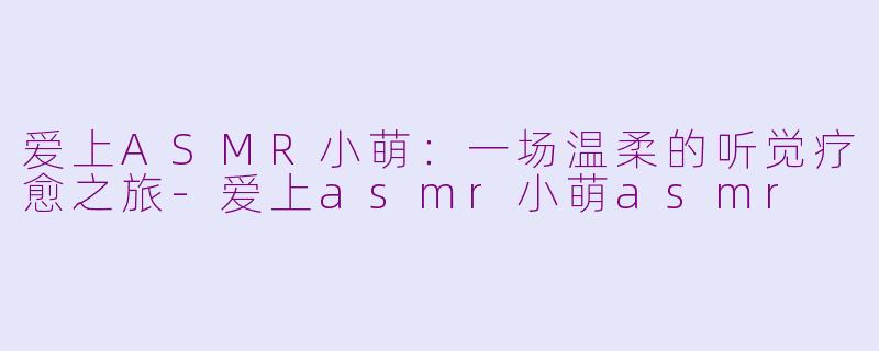 爱上ASMR小萌：一场温柔的听觉疗愈之旅-爱上asmr小萌asmr