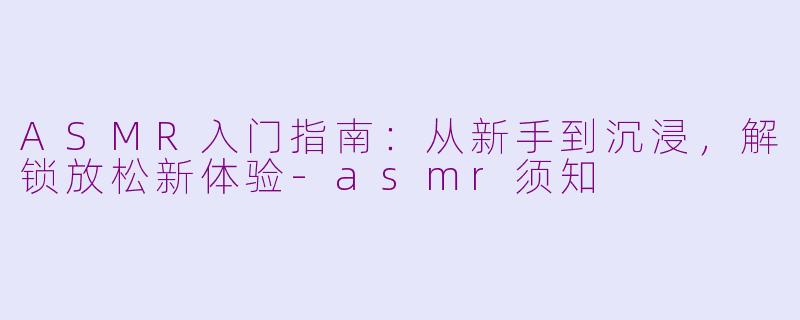 ASMR入门指南：从新手到沉浸，解锁放松新体验-asmr须知