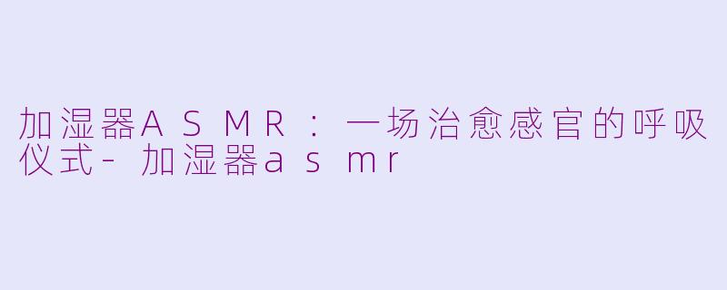 加湿器ASMR：一场治愈感官的呼吸仪式-加湿器asmr