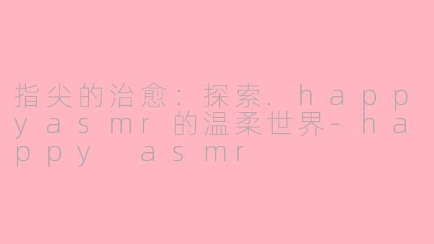指尖的治愈：探索.happyasmr的温柔世界-happy asmr