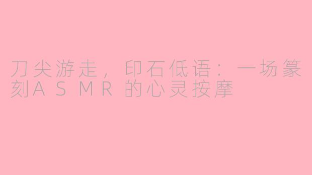 刀尖游走,印石低语:一场篆刻ASMR的心灵按摩