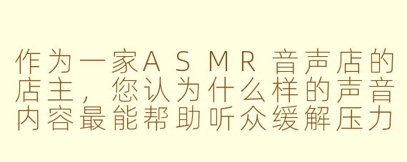 作为一家ASMR音声店的店主，您认为什么样的声音内容最能帮助听众缓解压力与焦虑？