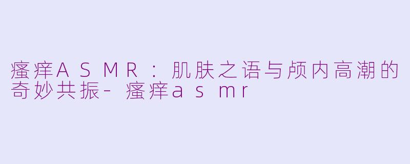 瘙痒ASMR：肌肤之语与颅内高潮的奇妙共振-瘙痒asmr