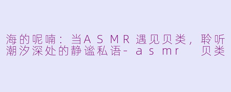 海的呢喃：当ASMR遇见贝类，聆听潮汐深处的静谧私语-asmr 贝类