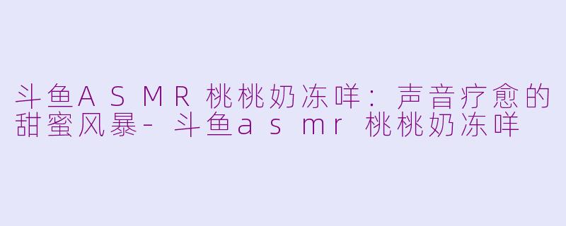 斗鱼ASMR桃桃奶冻咩：声音疗愈的甜蜜风暴-斗鱼asmr桃桃奶冻咩