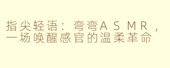 指尖轻语：弯弯ASMR，一场唤醒感官的温柔革命
