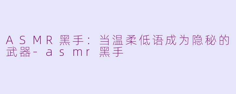 ASMR黑手：当温柔低语成为隐秘的武器-asmr黑手