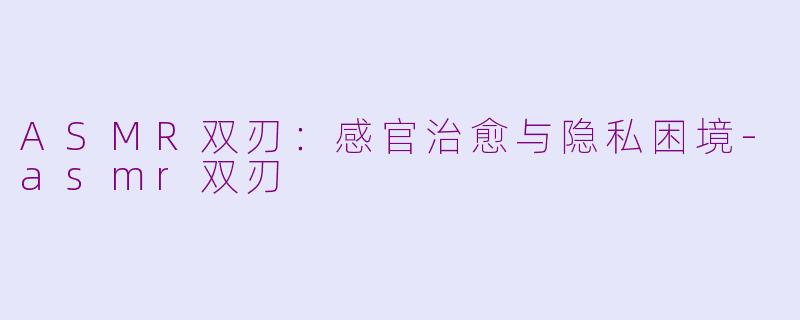 ASMR双刃：感官治愈与隐私困境-asmr双刃