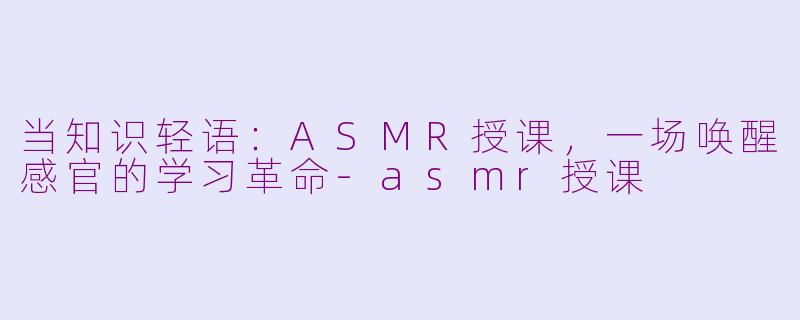 当知识轻语：ASMR授课，一场唤醒感官的学习革命-asmr授课