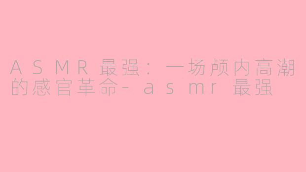 ASMR最强：一场颅内高潮的感官革命-asmr最强