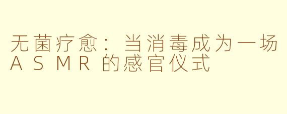 无菌疗愈：当消毒成为一场ASMR的感官仪式