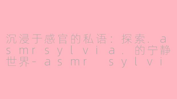 沉浸于感官的私语：探索.asmrsylvia.的宁静世界-asmr sylvia