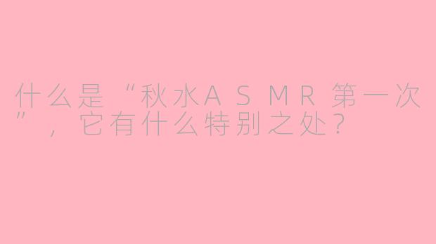 什么是“秋水ASMR第一次”,它有什么特别之处?